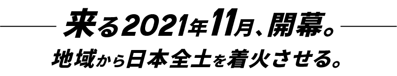 来る2021年11月、開幕。地域から日本全土を着火させる。